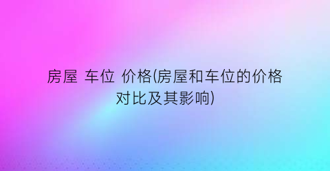 房屋 车位 价格(房屋和车位的价格对比及其影响)